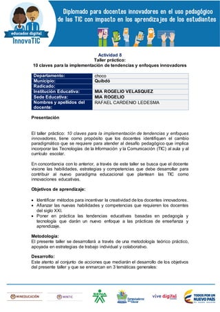 Actividad 8
Taller práctico:
10 claves para la implementación de tendencias y enfoques innovadores
Departamento: choco
Municipio: Quibdó
Radicado:
Institución Educativa: MIA ROGELIO VELASQUEZ
Sede Educativa: MIA ROGELIO
Nombres y apellidos del
docente:
RAFAEL CARDENIO LEDESMA
Presentación
El taller práctico: 10 claves para la implementación de tendencias y enfoques
innovadores, tiene como propósito que los docentes identifiquen el cambio
paradigmático que se requiere para atender al desafío pedagógico que implica
incorporar las Tecnologías de la Información y la Comunicación (TIC) al aula y al
currículo escolar.
En concordancia con lo anterior, a través de este taller se busca que el docente
visione las habilidades, estrategias y competencias que debe desarrollar para
contribuir al nuevo paradigma educacional que plantean las TIC como
innovaciones educativas.
Objetivos de aprendizaje:
 Identificar métodos para incentivar la creatividad de los docentes innovadores.
 Afianzar las nuevas habilidades y competencias que requieren los docentes
del siglo XXI.
 Poner en práctica las tendencias educativas basadas en pedagogía y
tecnología que darán un nuevo enfoque a las prácticas de enseñanza y
aprendizaje.
Metodología:
El presente taller se desarrollará a través de una metodología teórico práctico,
apoyada en estrategias de trabajo individual y colaborativo.
Desarrollo:
Este atento al conjunto de acciones que mediarán el desarrollo de los objetivos
del presente taller y que se enmarcan en 3 temáticas generales:
 