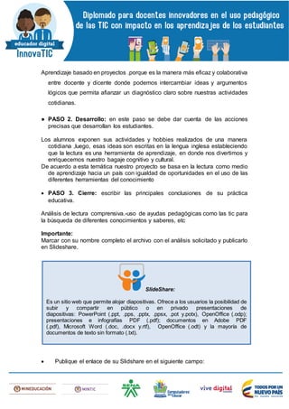 Aprendizaje basado en proyectos .porque es la manera más eficaz y colaborativa
entre docente y dicente donde podemos intercambiar ideas y argumentos
lógicos que permita afianzar un diagnóstico claro sobre nuestras actividades
cotidianas.
● PASO 2. Desarrollo: en este paso se debe dar cuenta de las acciones
precisas que desarrollan los estudiantes.
Los alumnos exponen sus actividades y hobbies realizados de una manera
cotidiana ,luego, esas ideas son escritas en la lengua inglesa estableciendo
que la lectura es una herramienta de aprendizaje, en donde nos divertimos y
enriquecemos nuestro bagaje cognitivo y cultural.
De acuerdo a esta temática nuestro proyecto se basa en la lectura como medio
de aprendizaje hacia un país con igualdad de oportunidades en el uso de las
diferentes herramientas del conocimiento
 PASO 3. Cierre: escribir las principales conclusiones de su práctica
educativa.
Análisis de lectura comprensiva.-uso de ayudas pedagógicas como las tic para
la búsqueda de diferentes conocimientos y saberes, etc
Importante:
Marcar con su nombre completo el archivo con el análisis solicitado y publicarlo
en Slideshare.
 Publique el enlace de su Slidshare en el siguiente campo:
SlideShare:
Es un sitio web que permite alojar diapositivas. Ofrece a los usuarios la posibilidad de
subir y compartir en público o en privado presentaciones de
diapositivas: PowerPoint (.ppt, .pps, .pptx, .ppsx, .pot y.potx), OpenOffice (.odp);
presentaciones e infografías PDF (.pdf); documentos en Adobe PDF
(.pdf), Microsoft Word (.doc, .docx y.rtf), OpenOffice (.odt) y la mayoría de
documentos de texto sin formato (.txt).
 