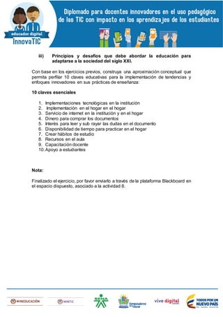 iii) Principios y desafíos que debe abordar la educación para
adaptarse a la sociedad del siglo XXI.
Con base en los ejercicios previos, construya una aproximación conceptual que
permita perfilar 10 claves educativas para la implementación de tendencias y
enfoques innovadores en sus prácticas de enseñanza:
10 claves esenciales
1. Implementaciones tecnológicas en la institución
2. Implementación en el hogar en el hogar
3. Servicio de internet en la institución y en el hogar
4. Dinero para comprar los documentos
5. Interés para leer y sub rayar las dudas en el documento
6. Disponibilidad de tiempo para practicar en el hogar
7. Crear hábitos de estudio
8. Recursos en el aula
9. Capacitación docente
10.Apoyo a estudiantes
Nota:
Finalizado el ejercicio, por favor enviarlo a través de la plataforma Blackboard en
el espacio dispuesto, asociado a la actividad 8.
 