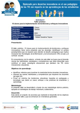 Actividad 8
Taller práctico:
10 claves para la implementación de tendencias y enfoques innovadores
Departamento: Choco
Municipio: Quibdó
Radicado:
Institución Educativa: IEICI
Sede Educativa: Principal
Nombres y apellidos del
docente
: Rafael Sanabria Tapias
Presentación
El taller práctico: 10 claves para la implementación de tendencias y enfoques
innovadores, tiene como propósito que los docentes identifiquen el cambio
paradigmático que se requiere para atender al desafío pedagógico que implica
incorporar las Tecnologías de la Información y la Comunicación (TIC) al aula y al
currículo escolar.
En concordancia con lo anterior, a través de este taller se busca que el docente
visione las habilidades, estrategias y competencias que debe desarrollar para
contribuir al nuevo paradigma educacional que plantean las TIC como
innovaciones educativas.
Objetivos de aprendizaje:
 Identificar métodos para incentivar la creatividad de los docentes innovadores.
 Afianzar las nuevas habilidades y competencias que requieren los docentes
del siglo XXI.
 Poner en práctica las tendencias educativas basadas en pedagogía y
tecnología que darán un nuevo enfoque a las prácticas de enseñanza y
aprendizaje.
Metodología:
El presente taller se desarrollará a través de una metodología teórico práctico,
apoyada en estrategias de trabajo individual y colaborativo.
Desarrollo:
Este atento al conjunto de acciones que mediarán el desarrollo de los objetivos
del presente taller y que se enmarcan en 3 temáticas generales:
 