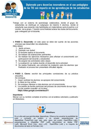 Trabajo con un sistema de aprendizaje colaborativo, donde el grupo de
estudiantes se distribuye en subgrupos de máximo 5 alumnos, donde el
estudiante que presenta más habilidades en matemáticas será el padrino o el
monitor de su grupo. Y tendrá como finalidad aclarar las dudas del documento
guía entregado por el docente.
● PASO 2. Desarrollo: en este paso se debe dar cuenta de las acciones
precisas que desarrollan los estudiantes.
Ellos deben:
1. leerlo primero
2. Subrayar sus dudad
3. El docente explica el documento
4. Se realizan las aclaraciones pertinentes.
5. Se realizan los ejercicios necesarios para afianzar el conocimiento con
participación del docente y estudiantes
6. Se asignan las actividades extra clases
7. La evaluación se realiza durante el desarrollo de la actividad.
8. Se realiza finalmente una actividad de nivelación para los alumnos que
finalizado el proceso han presentado dificultad alguna.
 PASO 3. Cierre: escribir las principales conclusiones de su práctica
educativa.
Se consigue.
1. mayor cantidad de alumnos se apropian del conocimiento
2. la clase es muy activa.
3. Se consigue interesar a más alumnos por el conocimiento
4. Los padres de familia participan del proceso de crecimiento de sus hijos
ya que pueden consultar en mi blog::
https://sites.google.com/site/tasar7/
Importante:
Marcar con su nombre completo el archivo con el análisis solicitado y publicarlo
en Slideshare.
SlideShare:
Es un sitio web que permite alojar diapositivas. Ofrece a los usuarios la posibilidad de
subir y compartir en público o en privado presentaciones de
diapositivas: PowerPoint (.ppt, .pps, .pptx, .ppsx, .pot y.potx), OpenOffice (.odp);
presentaciones e infografías PDF (.pdf); documentos en Adobe PDF
(.pdf), Microsoft Word (.doc, .docx y.rtf), OpenOffice (.odt) y la mayoría de
documentos de texto sin formato (.txt).
 