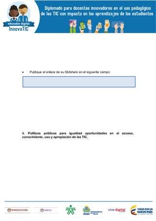 Publique el enlace de su Slidshare en el siguiente campo:
ii. Políticas públicas para igualdad oportunidades en el acceso,
conocimiento, uso y apropiación de las TIC.
 