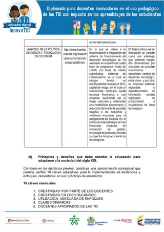 a nivel latinoamericano.
AVANCES DE LA POLÍTICA
DE CIENCIA Y TECNOLOGÍA
EN COLOMBIA
http://www.banrep
cultural.org/blaavirt
ual/economia/indu
strilatina/095.htm
En lo que se refiere a la
modernización e integración del
sistema de financiamiento del
desarrollo tecnológico, se ha
avanzado en el diseñode cuatro
tipos de programas: líneas de
crédito con tasas de interés
subsidiadas, sistemas de
cofinanciación, en el cual se
otorgan fondos no
reembolsableshastaenun 50%;
capital de riesgo, en el cual un
inversionista calificado aporta
recursos financieros a una
empresa, asumiendo así el
riesgo asociado y obteniendo
una rentabilidad proporcional, y
reduccióndelmontodegarantías
exigidas a las pequeñas y
medianas empresas para el
otorgamiento de créditos. En el
marco de esta estrategia se han
financiado proyectos de
innovación en gestión,
tecnologíadeproductoyproceso
y proyectosde apoyo a servicios
tecnológicos.
El Sistema Nacional de
Innovación se concibe
como una estrategia
que pretende integrar
dos dimensiones: por
una parte, se conciben
mecanismos
sectoriales -centros de
desarrollo tecnológico,
entre otros-, y por otra,
se impulsan sistemas
regionales o
departamentales de
innovación -centros
regionales de
productividad e
incubadoras de base
tecnológica-.
iii) Principios y desafíos que debe abordar la educación para
adaptarse a la sociedad del siglo XXI.
Con base en los ejercicios previos, construya una aproximación conceptual que
permita perfilar 10 claves educativas para la implementación de tendencias y
enfoques innovadores en sus prácticas de enseñanza:
10 claves esenciales
1. CREATIVIDAD POR PARTE DE LOS DOCENTES
2. CREATIVIDAD EN LOS EDUCANDOS
3. UTILIZACION ADECUADA DE ENFOQUES
4. CLASES DINAMICAS
5. DOCENTES APROPIADOS DE LAS TIC
 