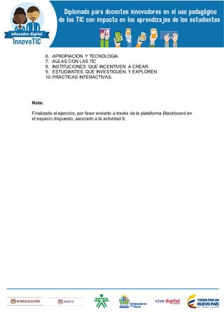 6. APROPIACION Y TECNOLOGIA
7. AULAS CON LAS TIC
8. INSTITUCIONES QUE INCENTIVEN A CREAR
9. ESTUDIANTES QUE INVESTIGUEN Y EXPLOREN
10.PRACTICAS INTERACTIVAS.
Nota:
Finalizado el ejercicio, por favor enviarlo a través de la plataforma Blackboard en
el espacio dispuesto, asociado a la actividad 8.
 