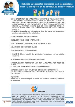 EN LA ENSEÑANZA DE MATEMATICASE PROPONE TRABAJAR CON EL
APRENDIZAJE INVERTIDO CON EL CUAL SE PROPONE LLEVARLE A
LOS ESTUDIANTES VIDEOS SOBRE LA RESTA Y SUMA PARA AYUDAR
A FORTALECER A LOS ESTUDIANTES Y QUE ELLOS COMPRENDAN
MEJOR LA TEMATICA DEMAS QUE EN SUS HOGARES MIREN Y
REVISEN VIDEOS PARA QUE COMPRENDAN DE LA MEJOR MANERA
POSIBLE.
● PASO 2. Desarrollo: en este paso se debe dar cuenta de las acciones
precisas que desarrollan los estudiantes.
LAS ACCIONES A ESTABLECER SON
BUSQUEDA DE VIDEOS E INFORMACION
EXPLICACION DE LA TEMATICA POR MEDIO DE VIDEOS
ACLARACION DE DUDAS EN CLASE
EXPOSICION DE LO COMPRENDIDO
 PASO 3. Cierre: escribir las principales conclusiones de su práctica
educativa.
AL TERMINAR LA CLASE SE CONCLUQUE QUE
LOS ESTUDIANTES RECIBIERON MUY BIEN LA TEMATICA POR MDEIO DE
VIDEOS
EL ENFOQUE INVERTIDO ES VITAL PARA PARENDER
ES NECESARIO SEGUIR UTILIZANDO DIFERENTES ENFOQUES Y
ESTRATEGIAS QUE POTENCIEN EL APRENDIZAJE DE CADA UNO DE LOS
EDUCANDOS.
Importante:
Marcar con su nombre completo el archivo con el análisis solicitado y publicarlo
en Slideshare.
SlideShare:
Es un sitio web que permite alojar diapositivas. Ofrece a los usuarios la posibilidad de
subir y compartir en público o en privado presentaciones de
diapositivas: PowerPoint (.ppt, .pps, .pptx, .ppsx, .pot y.potx), OpenOffice (.odp);
presentaciones e infografías PDF (.pdf); documentos en Adobe PDF
(.pdf), Microsoft Word (.doc, .docx y.rtf), OpenOffice (.odt) y la mayoría de
documentos de texto sin formato (.txt).
 