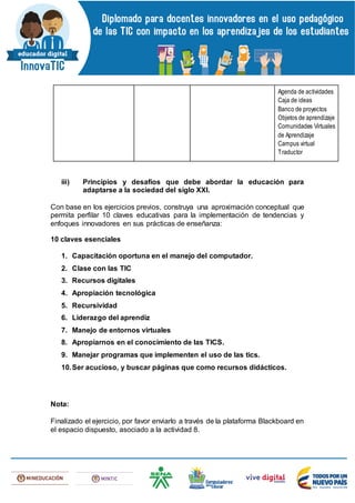 Agenda de actividades
Caja de ideas
Banco de proyectos
Objetos de aprendizaje
Comunidades Virtuales
de Aprendizaje
Campus virtual
Traductor
iii) Principios y desafíos que debe abordar la educación para
adaptarse a la sociedad del siglo XXI.
Con base en los ejercicios previos, construya una aproximación conceptual que
permita perfilar 10 claves educativas para la implementación de tendencias y
enfoques innovadores en sus prácticas de enseñanza:
10 claves esenciales
1. Capacitación oportuna en el manejo del computador.
2. Clase con las TIC
3. Recursos digitales
4. Apropiación tecnológica
5. Recursividad
6. Liderazgo del aprendiz
7. Manejo de entornos virtuales
8. Apropiarnos en el conocimiento de las TICS.
9. Manejar programas que implementen el uso de las tics.
10.Ser acucioso, y buscar páginas que como recursos didácticos.
Nota:
Finalizado el ejercicio, por favor enviarlo a través de la plataforma Blackboard en
el espacio dispuesto, asociado a la actividad 8.
 