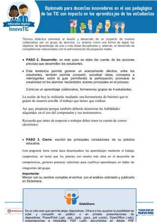 Técnica didáctica orientada al diseño y desarrollo de un proyecto de manera
colaborativa por un grupo de alumnos. Lo anterior como una forma de lograr los
objetivos de aprendizaje de una o más áreas disciplinares y, además, el desarrollo de
competencias relacionadas con la administración de proyectos reales.
● PASO 2. Desarrollo: en este paso se debe dar cuenta de las acciones
precisas que desarrollan los estudiantes.
 Esta tendencia permite generar un acercamiento afectivo, entre los
estudiantes, también permite compartir, socializar ideas, conceptos e
interrogantes sobre la guía permitiendo la participación, promueve la
creatividad en los alumnos haciéndolos actores principales en el proceso.
Como es un aprendizaje colaborativo, formaremos grupos de 4 estudiantes.
La sesión de hoy la realizarás mediante una herramienta de Internet que te
guiará de manera sencilla el trabajo que tienes que realizar.
Así que, prepárate porque también deberás demostrar las habilidades
adquiridas en el uso del computador y sus instrumentos.
Recuerda que antes de empezar a trabajar debes tener tu cuenta de correo
electrónico.
 PASO 3. Cierre: escribir las principales conclusiones de su práctica
educativa.
Este programa tiene como base dinamizadora los aprendizajes mediante el trabajo
cooperativo, en tanto que los jóvenes con niveles más altos en el desarrollo de
competencias, generan procesos colectivos para cualificar aprendizajes en todos los
integrantes del grupo.
Importante:
Marcar con su nombre completo el archivo con el análisis solicitado y publicarlo
en Slideshare.
SlideShare:
Es un sitio web que permite alojar diapositivas. Ofrece a los usuarios la posibilidad de
subir y compartir en público o en privado presentaciones de
diapositivas: PowerPoint (.ppt, .pps, .pptx, .ppsx, .pot y.potx), OpenOffice (.odp);
presentaciones e infografías PDF (.pdf); documentos en Adobe PDF
 