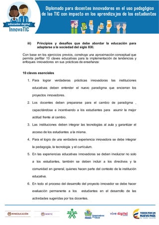 iii) Principios y desafíos que debe abordar la educación para
adaptarse a la sociedad del siglo XXI.
Con base en los ejercicios previos, construya una aproximación conceptual que
permita perfilar 10 claves educativas para la implementación de tendencias y
enfoques innovadores en sus prácticas de enseñanza:
10 claves esenciales
1. Para lograr verdaderas prácticas innovadoras las instituciones
educativas deben entender el nuevo paradigma que encierran los
proyectos innovadores.
2. Los docentes deben prepararse para el cambio de paradigma ,
capacitándose e incentivando a los estudiantes para asumir la mejor
actitud frente al cambio.
3. Las instituciones deben integrar las tecnologías al aula y garantizar el
acceso de los estudiantes a la misma.
4. Para el logro de una verdadera experiencia innovadora se debe integrar
la pedagogía, la tecnología y el curriculum.
5. En las experiencias educativas innovadoras se deben involucrar no solo
a los estudiantes, también se deben incluir a los directivos y la
comunidad en general, quienes hacen parte del contexto de la institución
educativa.
6. En todo el proceso del desarrollo del proyecto innovador se debe hacer
evaluación permanente a los estudiantes en el desarrollo de las
actividades sugeridas por los docentes.
 