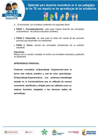 4. El documento con el análisis contendrá los siguientes ítems:
● PASO 1. Conceptualización: este paso implica describir las principales
características de práctica educativa (contexto).
● PASO 2. Desarrollo: en este paso se debe dar cuenta de las acciones
precisas que desarrollan los estudiantes.
 PASO 3. Cierre: escribir las principales conclusiones de su práctica
educativa.
Importante:
Marcar con su nombre completo el archivo con el análisis solicitado y publicarlo
en Slideshare.
APRENDIZAJE VIVENCIAL:
Podemos considerar al Aprendizaje Experiencial como la
forma más natural, primitiva y real de crear aprendizajes.
El Aprendizaje Experiencial es una poderosa metodología
basada en el Constructivismo, que es utilizada de manera
consciente, planificada y dirigida para ser utilizada como un
sistema formativo adaptable a los diversos estilos de
aprendizaje.
 