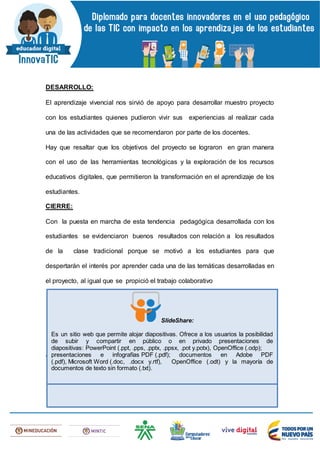 DESARROLLO:
El aprendizaje vivencial nos sirvió de apoyo para desarrollar muestro proyecto
con los estudiantes quienes pudieron vivir sus experiencias al realizar cada
una de las actividades que se recomendaron por parte de los docentes.
Hay que resaltar que los objetivos del proyecto se lograron en gran manera
con el uso de las herramientas tecnológicas y la exploración de los recursos
educativos digitales, que permitieron la transformación en el aprendizaje de los
estudiantes.
CIERRE:
Con la puesta en marcha de esta tendencia pedagógica desarrollada con los
estudiantes se evidenciaron buenos resultados con relación a los resultados
de la clase tradicional porque se motivó a los estudiantes para que
despertarán el interés por aprender cada una de las temáticas desarrolladas en
el proyecto, al igual que se propició el trabajo colaborativo
 Publique el enlace de su Slidshare en el siguiente campo:
SlideShare:
Es un sitio web que permite alojar diapositivas. Ofrece a los usuarios la posibilidad
de subir y compartir en público o en privado presentaciones de
diapositivas: PowerPoint (.ppt, .pps, .pptx, .ppsx, .pot y.potx), OpenOffice (.odp);
presentaciones e infografías PDF (.pdf); documentos en Adobe PDF
(.pdf), Microsoft Word (.doc, .docx y.rtf), OpenOffice (.odt) y la mayoría de
documentos de texto sin formato (.txt).
 