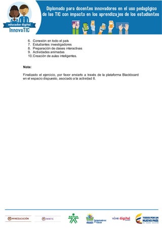 6. Conexión en todo el país
7. Estudiantes investigadores
8. Preparación de clases interactivas
9. Actividades animadas
10.Creación de aulas inteligentes.
Nota:
Finalizado el ejercicio, por favor enviarlo a través de la plataforma Blackboard
en el espacio dispuesto, asociado a la actividad 8.
 