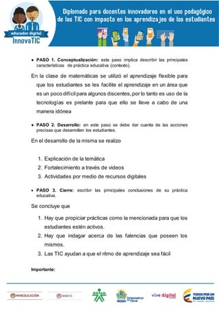 ● PASO 1. Conceptualización: este paso implica describir las principales
características de práctica educativa (contexto).
En la clase de matemáticas se utilizó el aprendizaje flexible para
que los estudiantes se les facilite el aprendizaje en un área que
es un poco difícilpara algunos discentes,por lo tanto es uso de la
tecnologías es prelante para que ello se lleve a cabo de una
manera idónea
● PASO 2. Desarrollo: en este paso se debe dar cuenta de las acciones
precisas que desarrollan los estudiantes.
En el desarrollo de la misma se realizo
1. Explicación de la temática
2. Fortalecimiento a través de videos
3. Actividades por medio de recursos digitales
 PASO 3. Cierre: escribir las principales conclusiones de su práctica
educativa.
Se concluye que
1. Hay que propiciar prácticas como la mencionada para que los
estudiantes estén activos.
2. Hay que indagar acerca de las falencias que poseen los
mismos.
3. Las TIC ayudan a que el ritmo de aprendizaje sea fácil
Importante:
 