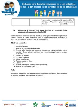 componentes: Infraestructura,
Servicios, Aplicaciones y
Usuarios
de telefonía móvil o el
serviciodemensajesde
texto (SMS).
iii) Principios y desafíos que debe abordar la educación para
adaptarse a la sociedad del siglo XXI.
Con base en los ejercicios previos, construya una aproximación conceptual que
permita perfilar 10 claves educativas para la implementación de tendencias y
enfoques innovadores en sus prácticas de enseñanza:
10 claves esenciales
1. tomar decisiones
2. Realizar actividades fuera del aula
3. Enfocar a los estudiantes a que se apropien de los aprendizajes como
cuando y donde quieran cubriendo sus necesidades particulares ya que
es flexible.
4. Trabajo en equipo
5. Docente orientador
6. Utilizar plataformas
7. Aulas virtuales en clase
8. Motivación
9. Nuevas estrategias para un buen aprendizaje
10.Realizar actividades con las TIC
Nota:
Finalizado el ejercicio, por favor enviarlo a través de la plataforma Blackboard en
el espacio dispuesto, asociado a la actividad 8.
 