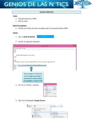 TALLER 2 PRÁCTICO
TEMA:
 Etiquetas básicas en HTML
 Bloc de notas
OBJETIVO GENERAL
 Diseñar con el bloc de notas una página web con etiquetas básicas HTML
PASOS:
1. Abrir el BLOC DE NOTAS
2. Escribir las siguientes etiquetas.
3. Dar clic en: Archivo – Guardar.
4. Abrir con el Navegador Google Chrome
Para conseguir la dirección
de la imagen que tengo e
escritorio la arrastro hacia
el navegador y copio el link
 