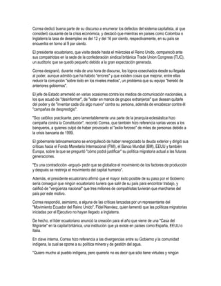 Correa dedicó buena parte de su discurso a enumerar los defectos del sistema capitalista, al que
consideró causante de la crisis económica, y destacó que mientras en países como Colombia o
Inglaterra la tasa de desempleo es del 12 y del 16 por ciento, respectivamente, en su país se
encuentra en torno al 9 por ciento.
El presidente ecuatoriano, que visita desde hasta el miércoles el Reino Unido, compareció ante
sus compatriotas en la sede de la confederación sindical británica Trade Union Congress (TUC),
un auditorio que se quedó pequeño debido a la gran expectación generada.
Correa desgranó, durante más de una hora de discurso, los logros cosechados desde su llegada
al poder, aunque admitió que ha habido "errores" y que existen cosas que mejorar, entre ellas
reducir la corrupción "sobre todo en los niveles medios", un problema que su equipo "heredó de
anteriores gobiernos".
El jefe de Estado arremetió en varias ocasiones contra los medios de comunicación nacionales, a
los que acusó de "desinformar", de "estar en manos de grupos extranjeros" que desean quitarle
del poder y de "inventar cada día algo nuevo" contra su persona, además de encabezar contra él
"campañas de desprestigio".
"Soy católico practicante, pero lamentablemente una parte de la jerarquía eclesiástica hizo
campaña contra la Constitución", recordó Correa, que también hizo referencia varias veces a los
banqueros, a quienes culpó de haber provocado el "exilio forzoso" de miles de personas debido a
la crisis bancaria de 1999.
El gobernante latinoamericano se enorgulleció de haber renegociado la deuda exterior y dirigió sus
críticas hacia el Fondo Monetario Internacional (FMI), el Banco Mundial (BM), EEUU y también
Europa, sobre la que se preguntó "cómo podrá justificar" su política migratoria actual a las futuras
generaciones.
"Es una contradicción -arguyó- pedir que se globalice el movimiento de los factores de producción
y después se restrinja el movimiento del capital humano".
Además, el presidente ecuatoriano afirmó que el mayor éxito posible de su paso por el Gobierno
sería conseguir que ningún ecuatoriano tuviera que salir de su país para encontrar trabajo, y
calificó de "vergüenza nacional" que tres millones de compatriotas tuvieran que marcharse del
país por este motivo.
Correa respondió, asimismo, a alguna de las críticas lanzadas por un representante del
"Movimiento Ecuador del Reino Unido", Fidel Narváez, quien lamentó que las políticas migratorias
iniciadas por el Ejecutivo no hayan llegado a Inglaterra.
De hecho, el líder ecuatoriano anunció la creación para el año que viene de una "Casa del
Migrante" en la capital británica, una institución que ya existe en países como España, EEUU o
Italia.
En clave interna, Correa hizo referencia a las divergencias entre su Gobierno y la comunidad
indígena, la cual se opone a su política minera y de gestión del agua.
"Quiero mucho al pueblo indígena, pero quererlo no es decir que sólo tiene virtudes y ningún
 