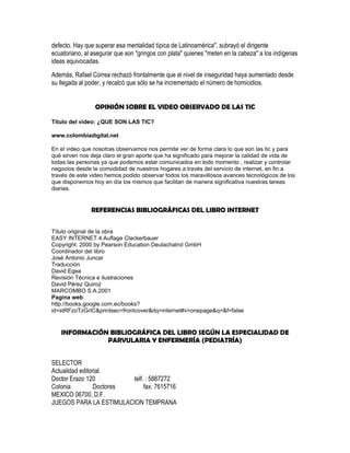 defecto. Hay que superar esa mentalidad típica de Latinoamérica", subrayó el dirigente
ecuatoriano, al asegurar que son "gringos con plata" quienes "meten en la cabeza" a los indígenas
ideas equivocadas.
Además, Rafael Correa rechazó frontalmente que el nivel de inseguridad haya aumentado desde
su llegada al poder, y recalcó que sólo se ha incrementado el número de homicidios.


                 OPINIÓN SOBRE EL VIDEO OBSERVADO DE LAS TIC

Titulo del video: ¿QUE SON LAS TIC?

www.colombiadigital.net

En el video que nosotras observamos nos permite ver de forma clara lo que son las tic y para
qué sirven nos deja claro el gran aporte que ha significado para mejorar la calidad de vida de
todas las personas ya que podemos estar comunicados en todo momento , realizar y controlar
negocios desde la comodidad de nuestros hogares a través del servicio de internet, en fin a
través de este video hemos podido observar todos los maravillosos avances tecnológicos de los
que disponemos hoy en día los mismos que facilitan de manera significativa nuestras tareas
diarias.


               REFERENCIAS BIBLIOGRÁFICAS DEL LIBRO INTERNET


Título original de la obra
EASY INTERNET.4.Auflage Clackerbauer
Copyright: 2000 by Pearson Education Deutachalnd GmbH
Coordinador del libro
José Antonio Juncar
Traducción
David Egea
Revisión Técnica e ilustraciones
David Pérez Quiroz
MARCOMBO S.A.2001
Pagina web
http://books.google.com.ec/books?
id=stRFzoTzGrIC&printsec=frontcover&dq=internet#v=onepage&q=&f=false


   INFORMACIÓN BIBLIOGRÁFICA DEL LIBRO SEGÚN LA ESPECIALIDAD DE
              PARVULARIA Y ENFERMERÍA (PEDIATRÍA)


SELECTOR
Actualidad editorial.
Doctor Erazo 120          telf. : 5887272
Colonia          Doctores      fax: 7615716
MEXICO 06700, D.F.
JUEGOS PARA LA ESTIMULACION TEMPRANA
 
