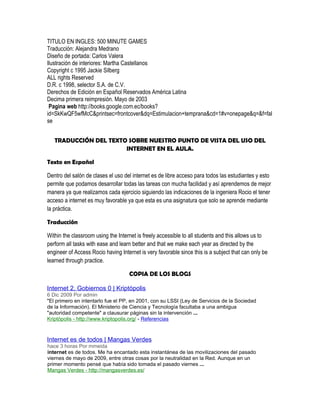 TITULO EN INGLES: 500 MINUTE GAMES
Traducción: Alejandra Medrano
Diseño de portada: Carlos Valera
Ilustración de interiores: Martha Castellanos
Copyright c 1995 Jackie Silberg
ALL rights Reserved
D.R. c 1998, selector S.A. de C.V.
Derechos de Edición en Español Reservados América Latina
Decima primera reimpresión. Mayo de 2003
 Pagina web http://books.google.com.ec/books?
id=SkKwQF5wfMcC&printsec=frontcover&dq=Estimulacion+temprana&cd=1#v=onepage&q=&f=fal
se


   TRADUCCIÓN DEL TEXTO SOBRE NUESTRO PUNTO DE VISTA DEL USO DEL
                       INTERNET EN EL AULA.

Texto en Español

Dentro del salón de clases el uso del internet es de libre acceso para todos las estudiantes y esto
permite que podamos desarrollar todas las tareas con mucha facilidad y así aprendemos de mejor
manera ya que realizamos cada ejercicio siguiendo las indicaciones de la ingeniera Rocio el tener
acceso a internet es muy favorable ya que esta es una asignatura que solo se aprende mediante
la práctica.

Traducción

Within the classroom using the Internet is freely accessible to all students and this allows us to
perform all tasks with ease and learn better and that we make each year as directed by the
engineer of Access Rocio having Internet is very favorable since this is a subject that can only be
learned through practice.

                                    COPIA DE LOS BLOGS

Internet 2, Gobiernos 0 | Kriptópolis
6 Dic 2009 Por admin
"El primero en intentarlo fue el PP, en 2001, con su LSSI (Ley de Servicios de la Sociedad
de la Información). El Ministerio de Ciencia y Tecnología facultaba a una ambigua
"autoridad competente" a clausurar páginas sin la intervención ...
Kriptópolis - http://www.kriptopolis.org/ - Referencias



Internet es de todos | Mangas Verdes
hace 3 horas Por mmeida
internet es de todos. Me ha encantado esta instantánea de las movilizaciones del pasado
viernes de mayo de 2009, entre otras cosas por la neutralidad en la Red. Aunque en un
primer momento pensé que había sido tomada el pasado viernes ...
Mangas Verdes - http://mangasverdes.es/
 