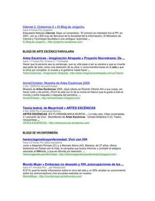 Internet 2, Gobiernos 0 « El Blog de Jorgechu
hace 4 horas Por jorgechu
Etiquetado:Noticias internet. Dejar un comentario. “El primero en intentarlo fue el PP, en
2001, con su LSSI (Ley de Servicios de la Sociedad de la Información). El Ministerio de
Ciencia y Tecnología facultaba a una ambigua “autoridad ...
El Blog de Jorgechu - http://jorgechu.wordpress.com/


BLOGS DE ARTE ESCÉNICO PARVULARIA

Artes Escénicas - Imaginación Atrapada » Proyecto Necrodrama: De ...
hace 11 horas Por Jimena C. Trombetta
Hacer que la persona sea su personaje, que su vida pase a ser su escena y que su muerte
sea parte de esta, como una extensión de su obra, o como transformarse en el arte y que
lo tome por completo, lo invada y lo gobierne hasta hacer ...
Artes Escénicas - Imaginación Atrapada - http://www.imaginacionatrapada.com.ar/Teatro/



AnnieChristian: Muestra de Artes Escénicas 2009
3 Dic. 2009 Por AnnieChristian
Muestra de Artes Escénicas 2009. ¡Qué odioso es Ricardo Villoria! Ahí a sus cosas, sin
hacer ruido y de pronto, ¡Pum! te sale con lo de la noche en blanco que le gusta a todo el
mundo y entre maqueta y maqueta del periódico, ...
AnnieChristian - http://anniechristian.blogspot.com/



Teoría teatral, de Meyerhold « ARTES ESCÉNICAS
4 Dic 2009 Por Fuensanta Muñoz
ARTES ESCÉNICAS. IES FLORIDABLANCA MURCIA ... Lo más visto. Citas comentadas
2: Leonardo da Vinci · Bachillerato de Artes Escénicas · Unidad Didáctica II (3): Teatro
renacentista ...
ARTES ESCÉNICAS - http://arteescenicas.wordpress.com/



BLOGS DE VIH ENFERMERÍA

herenciageneticayenfermedad: Vivir con VIH
hace 23 horas Por salud equitativa
Junto a Alejandro Pompei (21) y a Marcela Alsina (42), Mariana, de 27 años, ofrece
testimonio en Pasión por la Vida, la campaña que busca informar y combatir el estigma
asociado al VIH/sida, y que se difunde por televisión, ...
herenciageneticayenfermedad - http://herenciageneticayenfermedad.blogspot.com/ -



Mundo Mujer » Embarazo no deseado y VIH, preocupaciones de los ...
hace 41 minutos Por ...por Redacción
El 61% querría recibir información sobre el virus del sida y un 59% ampliar su conocimiento
sobre los anticonceptivos Una encuesta realizada en nuestro.
MundoMujer - http://mundomujer.portalmundos.com/
 