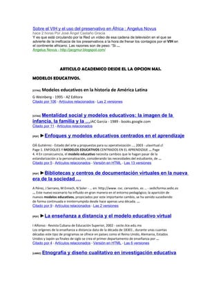 Sobre el VIH y el uso del preservativo en África : Angelus Novus
hace 2 horas Por José Ángel Castaño Gracia
Y es que está circulando por la Red un vídeo de esa cadena de televisión en el que se
advierte de la ineficacia de los preservativos a la hora de frenar los contagios por el VIH en
el continente africano. Las razones son de peso: “Si ...
Angelus Novus - http://jacgmur.blogspot.com/




                   ARTICULO ACADEMICO DESDE EL LA OPCION MAS.

MODELOS EDUCATIVOS.

[CITAS]   Modelos educativos en la historia de América Latina
G Weinberg - 1995 - AZ Editora
Citado por 106 - Artículos relacionados - Las 2 versiones


    Mentalidad social y modelos educativos: la imagen de la
[CITAS]

infancia, la familia y la …JAC García - 1989 - books.google.com
Citado por 11 - Artículos relacionados

[PDF]   ►Enfoques y modelos educativos centrados en el aprendizaje
OÁ Gutiérrez - Estado del arte y propuestas para su operativización …, 2003 - ulavirtual.cl
Page 1. ENFOQUES Y MODELOS EDUCATIVOS CENTRADOS EN EL APRENDIZAJE ... Page
4. 4 En consecuencia, el modelo educativo necesita cambios que le hagan pasar de la
estandarización a la personalización, considerando las necesidades del estudiante, de ...
Citado por 5 - Artículos relacionados - Versión en HTML - Las 13 versiones

   ►Bibliotecas y centros de documentación virtuales en la nueva
[PDF]

era de la sociedad …
A Pérez, J Serrano, M Enrech, N Soler - … en: http://www. cvc. cervantes. es … - sedicforma.sedic.es
... Este nuevo escenario ha influido en gran manera en el entorno pedagógico; la aparición de
nuevos modelos educativos, propiciados por este importante cambio, se ha venido sucediendo
de forma continuada e ininterrumpida desde hace apenas una década. ...
Citado por 9 - Artículos relacionados - Las 2 versiones

[PDF]   ►La enseñanza a distancia y el modelo educativo virtual
I Alfonso - Revista Cubana de Educación Superior, 2002 - cecte.ilce.edu.mx
Los orígenes de la enseñanza a distancia data de la década de 18301 , durante unas cuantas
décadas este tipo de programas se ofrece en países como el Reino Unido, Alemania, Estados
Unidos y Japón ya finales de siglo se crea el primer departamento de enseñanza por ...
Citado por 4 - Artículos relacionados - Versión en HTML - Las 6 versiones

[LIBRO]   Etnografía y diseño cualitativo en investigación educativa
 