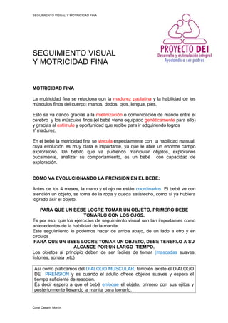 SEGUIMIENTO VISUAL Y MOTRICIDAD FINA




SEGUIMIENTO VISUAL
Y MOTRICIDAD FINA


MOTRICIDAD FINA

La motricidad fina se relaciona con la madurez paulatina y la habilidad de los
músculos finos del cuerpo: manos, dedos, ojos, lengua, pies.

Esto se va dando gracias a la mielinización o comunicación de mando entre el
cerebro y los músculos finos.(el bebé viene equipado genéticamente para ello)
y gracias al estímulo y oportunidad que recibe para ir adquiriendo logros
Y madurez.

En el bebé la motricidad fina se vincula especialmente con la habilidad manual,
cuya evolución es muy clara e importante, ya que le abre un enorme campo
exploratorio. Un bebito que va pudiendo manipular objetos, explorarlos
bucalmente, analizar su comportamiento, es un bebé con capacidad de
exploración.


COMO VA EVOLUCIONANDO LA PRENSION EN EL BEBE:

Antes de los 4 meses, la mano y el ojo no están coordinados. El bebé ve con
atención un objeto, se toma de la ropa y queda satisfecho, como si ya hubiera
logrado asir el objeto.

     PARA QUE UN BEBE LOGRE TOMAR UN OBJETO, PRIMERO DEBE
                         TOMARLO CON LOS OJOS.
Es por eso, que los ejercicios de seguimiento visual son tan importantes como
antecedentes de la habilidad de la manita.
Este seguimiento lo podemos hacer de arriba abajo, de un lado a otro y en
círculos
 PARA QUE UN BEBE LOGRE TOMAR UN OBJETO, DEBE TENERLO A SU
                     ALCANCE POR UN LARGO TIEMPO.
Los objetos al principio deben de ser fáciles de tomar (mascadas suaves,
listones, sonaja ,etc)

 Así como platicamos del DIALOGO MUSCULAR, también existe el DIALOGO
 DE PRENSION y es cuando el adulto ofrece objetos suaves y espera el
 tiempo suficiente de reacción.
 Es decir espero a que el bebé enfoque el objeto, primero con sus ojitos y
 posteriormente llevando la manita para tomarlo.


Coral Casarin Morfín
 