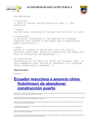 II CONGRESO DE EDUCACIÓN PÚBLICA
See definition
6 Injustice
f. Lack of justice. Action contrary to law. ... See
definition
7 effect
Say the laws, ordinances or customs that are still in force.
8 sovereignty
In politics, sovereignty is the exercise of sovereign
authority that resides in the people and is exercised by
public authorities ...
9 self -
Action of a people to decide over their own affairs,
establish their laws, given the organization and choose the
form of institutions and government ...
10 Constitution
Constitution of the Latin cum (with) and statuere (set). Is
the fundamental rule, written or otherwise, of a sovereign
state, established or accepted ...
Noticia Ecuador:
ECUADOR-CHINA
Ecuador reacciona a anuncio china
Hutchinson de abandonar
construcción puerto
Quito, 6 feb (EFE).- El Gobierno de Ecuador reaccionó hoy al anuncio de la empresa china Hutchinson de abandonar la construcción del puerto de Manta, ante supuestos cambios
unilaterales en la concesión, hechos por las autoridades ecuatorianas.
La Autoridad Portuaria de Manta (APM), entidad gubernamental que tiene a su cargo la administración del puerto de esa ciudad costera del oeste de Ecuador, negó los supuestos
cambios en el convenio y pidió a Hutchinson que cumpla con sus obligaciones.
La APM, mediante un comunicado difundido hoy, reiteró que no tiene sustento la afirmación de la subsidiaria de Hutchinson en Manta, Terminales Internacionales de Ecuador
(TIDE), sobre los supuestos cambios contractuales.
La Autoridad Portuaria de Manta indicó que "nunca introdujo cambios unilaterales en el contrato vigente con la concesionaria" y ratificó su compromiso de continuar con la
construcción del puerto internacional.
Asimismo, esa entidad ecuatoriana aseguró que Hutchinson carece de "justificativos legales para romper unilateralmente el contrato y abandonar el puerto a partir del 28 de
febrero", como habría anunciado la firma china.
Además, indicó que la noticia sobre la posibilidad de abandonar el proyecto por parte de Hutchinson se produce en un momento en que la APM "mantiene abiertos procesos por
incumplimientos del contrato, suscrito con la empresa en noviembre de 2006".
 