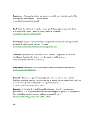 Espontàneo .-Dícese de las plantas que aparecen sin cultivo por parte del hombre. No
tienen porqué ser autóctonas. ... Ver definición
www.definicion.org/diccionario/32



Intelectual - Un intelectual es aquella persona que dedica una parte importante de su
actividad vital al estudio y a la reflexión crítica sobre la realidad. ...
es.wikipedia.org/wiki/Intelectualidad



Cronologico.- es aquel currículum vitae que organiza la información cronológicamente,
partiendo de los logros más antiguos y llegando ...
www.modelocurriculum.net/curriculum-vitae-glosario.html



Armònico.- Que tiene o esta relacionado con la armonía; Componente de una señal
periódica en el dominio del tiempo, cuya frecuencia es múltiplo de la ...
es.wiktionary.org/wiki/arm%C3%B3nico



adaptaciòn.- - Hacer apto. Modificar on objeto para que cumpla un nuevo objetivo
es.wiktionary.org/wiki/adaptar



horizonte - La línea de separación que se presenta a la vista entre el cielo y el mar. /
Horizonte sensible o aparente, círculo menor que se obtiene al trazar un cono con vértice en
el observador y generatrices tangentes a la superficie terrestre. ...
www.diccionario-nautico.com.ar/g_h.html

Lenguaje.- A. Sprache. 1.- Facultad que el hombre posee de poder comunicar sus
pensamientos. 2.- Cualquier sistema que sirve al hombre para el ejercicio de dicha facultad.
Hay multitud de lenguajes posibles: auditivo, visual, táctil, etc. ...
www.geocities.com/g_troncos/filol/FILOLL.HTM



12.-
 