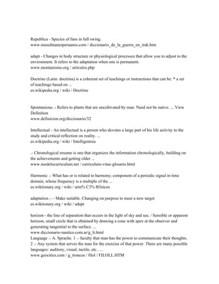 Republica - Species of fans in full swing.
www.musulmanesperuanos.com / diccionario_de_la_guerra_en_irak.htm

adapt - Changes in body structure or physiological processes that allow you to adjust to the
environment. It refers to the adaptation when one is permanent.
www.montanismo.org / articulos.php

Doctrine (Latin: doctrina) is a coherent set of teachings or instructions that can be: * a set
of teachings based on ...
es.wikipedia.org / wiki / Doctrine


Spontaneous .- Refers to plants that are uncultivated by man. Need not be native. ... View
Definition
www.definicion.org/diccionario/32

Intellectual - An intellectual is a person who devotes a large part of his life activity to the
study and critical reflection on reality. ...
es.wikipedia.org / wiki / Intelligentsia

.- Chronological resume is one that organizes the information chronologically, building on
the achievements and getting older ...
www.modelocurriculum.net / curriculum-vitae-glosario.html

Harmonic .- What has or is related to harmony; component of a periodic signal in time
domain, whose frequency is a multiple of the ...
es.wiktionary.org / wiki / arm% C3% B3nicos

adaptation .- - Make suitable. Changing on purpose to meet a new target
es.wiktionary.org / wiki / adapt

horizon - the line of separation that occurs in the light of sky and sea. / Sensible or apparent
horizon, small circle that is obtained by drawing a cone with apex at the observer and
generating tangential to the surface. ...
www.diccionario-nautico.com.ar/g_h.html
Language .- A. Sprache. 1 .- faculty that man has the power to communicate their thoughts.
2 .- Any system that serves the man for the exercise of that power. There are many possible
languages: auditory, visual, tactile, etc.. ...
www.geocities.com / g_troncos / filol / FILOLL.HTM
 