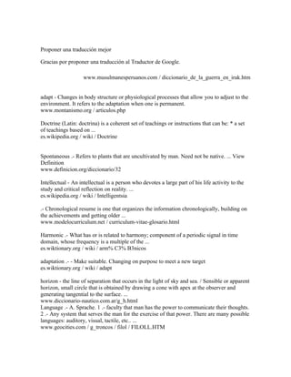 Proponer una traducción mejor

Gracias por proponer una traducción al Traductor de Google.

                    www.musulmanesperuanos.com / diccionario_de_la_guerra_en_irak.htm


adapt - Changes in body structure or physiological processes that allow you to adjust to the
environment. It refers to the adaptation when one is permanent.
www.montanismo.org / articulos.php

Doctrine (Latin: doctrina) is a coherent set of teachings or instructions that can be: * a set
of teachings based on ...
es.wikipedia.org / wiki / Doctrine


Spontaneous .- Refers to plants that are uncultivated by man. Need not be native. ... View
Definition
www.definicion.org/diccionario/32

Intellectual - An intellectual is a person who devotes a large part of his life activity to the
study and critical reflection on reality. ...
es.wikipedia.org / wiki / Intelligentsia

.- Chronological resume is one that organizes the information chronologically, building on
the achievements and getting older ...
www.modelocurriculum.net / curriculum-vitae-glosario.html

Harmonic .- What has or is related to harmony; component of a periodic signal in time
domain, whose frequency is a multiple of the ...
es.wiktionary.org / wiki / arm% C3% B3nicos

adaptation .- - Make suitable. Changing on purpose to meet a new target
es.wiktionary.org / wiki / adapt

horizon - the line of separation that occurs in the light of sky and sea. / Sensible or apparent
horizon, small circle that is obtained by drawing a cone with apex at the observer and
generating tangential to the surface. ...
www.diccionario-nautico.com.ar/g_h.html
Language .- A. Sprache. 1 .- faculty that man has the power to communicate their thoughts.
2 .- Any system that serves the man for the exercise of that power. There are many possible
languages: auditory, visual, tactile, etc.. ...
www.geocities.com / g_troncos / filol / FILOLL.HTM
 