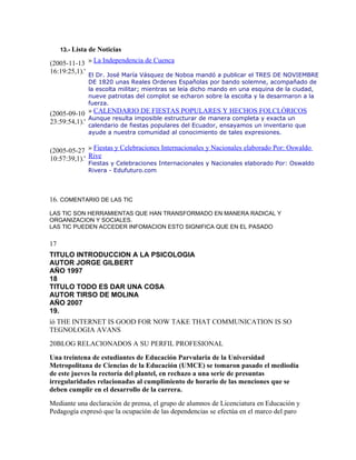 13.- Lista de Noticias

(2005-11-13 » La Independencia de Cuenca
16:19:25,1).' El Dr. José María Vásquez de Noboa mandó a publicar el TRES DE NOVIEMBRE
               DE 1820 unas Reales Ordenes Españolas por bando solemne, acompañado de
               la escolta militar; mientras se leía dicho mando en una esquina de la ciudad,
               nueve patriotas del complot se echaron sobre la escolta y la desarmaron a la
               fuerza.
(2005-09-10 » CALENDARIO DE FIESTAS POPULARES Y HECHOS FOLCLÓRICOS
              Aunque resulta imposible estructurar de manera completa y exacta un
23:59:54,1).' calendario de fiestas populares del Ecuador, ensayamos un inventario que
               ayude a nuestra comunidad al conocimiento de tales expresiones.


(2005-05-27 » Fiestas y Celebraciones Internacionales y Nacionales elaborado Por: Oswaldo
10:57:39,1).' Rive
               Fiestas y Celebraciones Internacionales y Nacionales elaborado Por: Oswaldo
               Rivera - Edufuturo.com




16. COMENTARIO DE LAS TIC
LAS TIC SON HERRAMIENTAS QUE HAN TRANSFORMADO EN MANERA RADICAL Y
ORGANIZACION Y SOCIALES.
LAS TIC PUEDEN ACCEDER INFOMACION ESTO SIGNIFICA QUE EN EL PASADO

17
TITULO INTRODUCCION A LA PSICOLOGIA
AUTOR JORGE GILBERT
AÑO 1997
18
TITULO TODO ES DAR UNA COSA
AUTOR TIRSO DE MOLINA
AÑO 2007
19.
íó THE INTERNET IS GOOD FOR NOW TAKE THAT COMMUNICATION IS SO
TEGNOLOGIA AVANS
20BLOG RELACIONADOS A SU PERFIL PROFESIONAL
Una treintena de estudiantes de Educación Parvularia de la Universidad
Metropolitana de Ciencias de la Educación (UMCE) se tomaron pasado el mediodía
de este jueves la rectoría del plantel, en rechazo a una serie de presuntas
irregularidades relacionadas al cumplimiento de horario de las menciones que se
deben cumplir en el desarrollo de la carrera.
Mediante una declaración de prensa, el grupo de alumnos de Licenciatura en Educación y
Pedagogía expresó que la ocupación de las dependencias se efectúa en el marco del paro
 