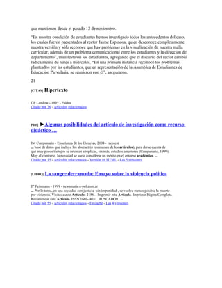que mantienen desde el pasado 12 de noviembre.
“En nuestra condición de estudiantes hemos investigado todos los antecedentes del caso,
los cuales fueron presentados al rector Jaime Espinosa, quien desconoce completamente
nuestra versión y sólo reconoce que hay problemas en la visualización de nuestra malla
curricular, además de un problema comunicacional entre los estudiantes y la dirección del
departamento”, manifestaron los estudiantes, agregando que el discurso del rector cambió
radicalmente de lunes a miércoles. “En una primera instancia reconoce los problemas
planteados por las estudiantes, que en representación de la Asamblea de Estudiantes de
Educación Parvularia, se reunieron con él”, aseguraron.
21

[CITAS]   Hipertexto

GP Landow - 1995 - Paidos
Citado por 36 - Artículos relacionados



PDF]►Algunas posibilidades del artículo de investigación como recurso
didáctico …

JM Campanario - Enseñanza de las Ciencias, 2004 - raco.cat
... base de datos que incluya los abstract (o resúmenes de los artículos), para darse cuenta de
que muy pocos trabajos se orientan a replicar, sin más, estudios anteriores (Campanario, 1999).
Muy al contrario, la novedad se suele considerar un mérito en el entorno académico. ...
Citado por 15 - Artículos relacionados - Versión en HTML - Las 5 versiones


[LIBRO]   La sangre derramada: Ensayo sobre la violencia política

JP Feinmann - 1999 - newsmatic.e-pol.com.ar
... Por lo tanto, en una sociedad con justicia -sin impunidad-, se vuelve menos posible la muerte
por violencia. Visitas a este Artículo: 2186. . Imprimir este Artículo. Imprimir Página Completa.
Recomendar este Artículo. ISSN 1669- 4031. BUSCADOR. ...
Citado por 55 - Artículos relacionados - En caché - Las 4 versiones
 