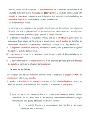 decisión, como son las divisiones. El comportamiento de la empresa se convierte en el
resultado de las previsiones de grupos con poder ejecutivo y objetivos distintos. Bajo este
modelo, la empresa no responde a un criterio único, sino que este será el resultado de un
proceso de negociación desarrollado en el seno de la empresa.
 Los mecanismos de control
La empresa crea mecanismos de control e incentivación de los gestores con autonomía
directiva que aminora las perdidas por comportamientos inconscientes con sus objetivos.
Entre los elementos que contribuyen a ejercitar el control destacan:
i. El control de resultados y la auditoria interna, esto es, la investigación periódica de las
actividades desarrolladas por la empresa o sus divisiones con el objetivo de identificar las
desviaciones respecto al comportamiento considerado optimo y, en su caso, penalizarlas.
ii. El empleo de sistemas de incentivos, monetarios o de otro, tipo, que estimulen el logro de
los objetivos globales de la empresa.
iii. La competencia dentro de la empresa mediante la comparación de los resultados de las
distintas divisiones.
iv. El aprovechamiento de la información que, en las empresas privadas, provee el mercado
de capitales a través de la cotización de las acciones.
 La toma de decisiones
En cualquier caso resulta interesante estudiar como se desarrolla el proceso de toma de
decisiones en este tipo de modelos.
i. Niveles de alta dirección. La alta gerencia o dirección decide la distribución de los recursos
entre los distintos departamentos y esto se lleva a la práctica por el presupuesto.
i) A la hora de decidir, cuando se detecta un problema es cuando se analizan algunas
alternativas. No se suelen llevar a cabo estudios coste-beneficio detallados o reglas
marginalistas, sino que se establecen dos criterios simples:
i. el criterio financiero o presupuestario, que nos dice si hay fondos
disponibles para la propuesta, y
 
