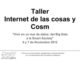Taller
Internet de las cosas y
         Cosm
  "Vivir en un mar de datos: del Big Data
             a la Smart Society"
          6 y 7 de Noviembre 2012


        "Vivir en un mar de datos: del Big Data a la Smart Society "
               6 y 7 de Noviembre 2012 Fundación Telefónica.
 