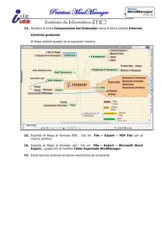 Prácticas MindManager

14. Arrastre el tema Componentes del Ordenador hacia el tema Central Internet.

    Continúe grabando

    El Mapa deberá quedar de la siguiente manera.




15. Exporte el Mapa al formato PDF.       Clic en   File – Export – PDF File con el
    mismo nombre

16. Exporte el Mapa al formato .doc Clic en File – Export – Microsoft Word
    Export… grabe con el nombre Taller Exportado MindManager

17. Envíe los tres archivos al correo electrónico de la docente
 