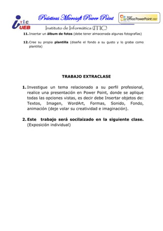 Prácticas Microsoft Power Point
11. Insertar un álbum de fotos (debe tener almacenada algunas fotografías)

12. Cree su propia plantilla (diseñe el fondo a su gusto y lo graba como
    plantilla)




                        TRABAJO EXTRACLASE

1. Investigue un tema relacionado a su perfil profesional,
   realice una presentación en Power Point, donde se aplique
   todas las opciones vistas, es decir debe Insertar objetos de:
   Textos, Imagen, WordArt, Formas, Sonido, Fondo,
   animación (deje volar su creatividad e imaginación).

2. Este trabajo será socilaizado en la siguiente clase.
   (Exposición individual)
 