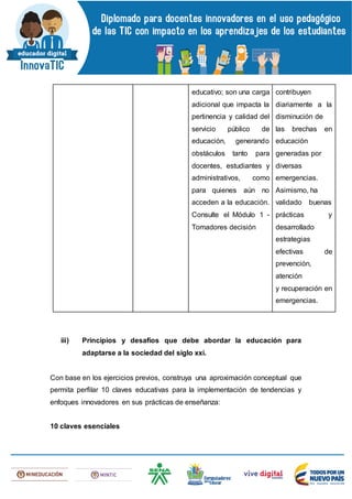 educativo; son una carga
adicional que impacta la
pertinencia y calidad del
servicio público de
educación, generando
obstáculos tanto para
docentes, estudiantes y
administrativos, como
para quienes aún no
acceden a la educación.
Consulte el Módulo 1 -
Tomadores decisión
contribuyen
diariamente a la
disminución de
las brechas en
educación
generadas por
diversas
emergencias.
Asimismo, ha
validado buenas
prácticas y
desarrollado
estrategias
efectivas de
prevención,
atención
y recuperación en
emergencias.
iii) Principios y desafíos que debe abordar la educación para
adaptarse a la sociedad del siglo xxi.
Con base en los ejercicios previos, construya una aproximación conceptual que
permita perfilar 10 claves educativas para la implementación de tendencias y
enfoques innovadores en sus prácticas de enseñanza:
10 claves esenciales
 