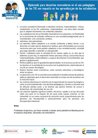 1. La nueva sociedad 3.0 demanda a individuos creativos, emprendedores, críticos,
competentes en las TIC, autónomos, emprendedores, con altos dotes sociales
que se adapten fácilmente a los ambientes laborales.
2. Los ciudadanos han de ser formados basándose en la autonomía y la flexibilidad,
en la transmisión de actitudes reflexivas en una sociedad protagonizada por la
incertidumbre y los constantes cambios.
3. Individuos más polivalentes.
4. Los docentes deben adaptarse a un mundo cambiante y deben formar a sus
discentes sin saber qué les deparará el mañana, pero ofreciéndoles los recursos
necesarios para que estos puedan adaptarse a una sociedad versátil, sociedad
que exige aprender a aprender y a desaprender.
5. Formar ciudadanos para la sociedad de los nuevos siglos, es un reto que lo
debemos asumir hoy, es importante formar personas críticas, conscientes de sus
responsabilidades, emprendedoras y capaces de enfrentar la incertidumbre que
genera la globalización.
6. Políticas públicas para la igualdad de oportunidades en el accesoy uso de las TIC:
las brechas en la realidad de las escuelas con la globalización y dominado por el
uso de las nuevas tecnologías.
7. Reducir brechas tanto económicas, como sociales, educativas y tecnológicas
entre los países.
8. La educación y las TIC se considera trascendental el establecimiento de políticas
públicas regionales para el desarrollo sostenible en el que uno de los pilares sea
la inclusión social.
9. los sistemas educativos en relación con la expansión de las nuevas tecnologías y
cómo se está respondiendo a los desafíos pedagógicos, sociales y culturales que
tal difusión plantea junto a las brechas que genera brechas de acceso a
dispositivos, de conectividad, de uso, etc.
10. Los entornos digitales significan cambio, eficiencia, rapidez y no hay discusión
sobre eso, pero en la mayoría de los casos estos nuevos entornos se han
convertido en un nuevo escenario de exclusión social, especialmente para las
personas con Discapacidad y particularmente para las personas con
Discapacidad intelectual
Nota:
Finalizado el ejercicio, por favor enviarlo a través de la plataforma Blackboard en
el espacio dispuesto, asociado a la actividad 8.
 