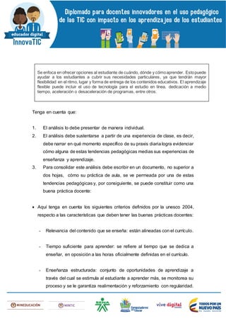 Tenga en cuenta que:
1. El análisis lo debe presentar de manera individual.
2. El análisis debe sustentarse a partir de una experiencia de clase, es decir,
debe narrar en qué momento específico de su praxis diaria logra evidenciar
cómo alguna de estas tendencias pedagógicas medias sus experiencias de
enseñanza y aprendizaje.
3. Para consolidar este análisis debe escribir en un documento, no superior a
dos hojas, cómo su práctica de aula, se ve permeada por una de estas
tendencias pedagógicas y, por consiguiente, se puede constituir como una
buena práctica docente:
 Aquí tenga en cuenta los siguientes criterios definidos por la unesco 2004,
respecto a las características que deben tener las buenas prácticas docentes:
- Relevancia del contenido que se enseña: están alineadas con el currículo.
- Tiempo suficiente para aprender: se refiere al tiempo que se dedica a
enseñar, en oposición a las horas oficialmente definidas en el currículo.
- Enseñanza estructurada: conjunto de oportunidades de aprendizaje a
través del cual se estimula al estudiante a aprender más, se monitorea su
proceso y se le garantiza realimentación y reforzamiento con regularidad.
Se enfoca en ofrecer opciones al estudiante de cuándo, dónde y cómoaprender. Estopuede
ayudar a los estudiantes a cubrir sus necesidades particulares, ya que tendrán mayor
flexibilidad en el ritmo, lugar y forma de entrega de los contenidos educativos. El aprendizaje
flexible puede incluir el uso de tecnología para el estudio en línea, dedicación a medio
tiempo, aceleración o desaceleración de programas, entre otros.
 