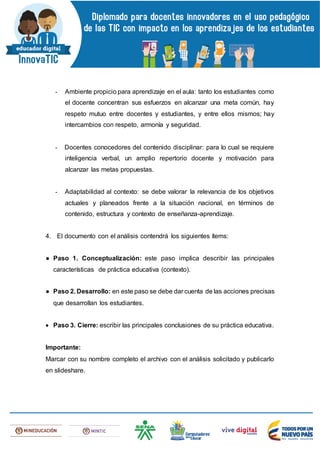 - Ambiente propicio para aprendizaje en el aula: tanto los estudiantes como
el docente concentran sus esfuerzos en alcanzar una meta común, hay
respeto mutuo entre docentes y estudiantes, y entre ellos mismos; hay
intercambios con respeto, armonía y seguridad.
- Docentes conocedores del contenido disciplinar: para lo cual se requiere
inteligencia verbal, un amplio repertorio docente y motivación para
alcanzar las metas propuestas.
- Adaptabilidad al contexto: se debe valorar la relevancia de los objetivos
actuales y planeados frente a la situación nacional, en términos de
contenido, estructura y contexto de enseñanza-aprendizaje.
4. El documento con el análisis contendrá los siguientes ítems:
● Paso 1. Conceptualización: este paso implica describir las principales
características de práctica educativa (contexto).
● Paso 2. Desarrollo: en este paso se debe dar cuenta de las acciones precisas
que desarrollan los estudiantes.
 Paso 3. Cierre: escribir las principales conclusiones de su práctica educativa.
Importante:
Marcar con su nombre completo el archivo con el análisis solicitado y publicarlo
en slideshare.
 