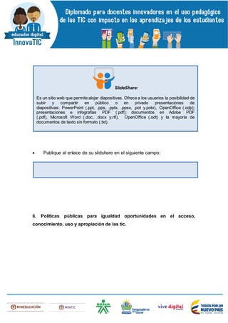  Publique el enlace de su slidshare en el siguiente campo:
Ii. Políticas públicas para igualdad oportunidades en el acceso,
conocimiento, uso y apropiación de las tic.
SlideShare:
Es un sitio web que permite alojar diapositivas. Ofrece a los usuarios la posibilidad de
subir y compartir en público o en privado presentaciones de
diapositivas: PowerPoint (.ppt, .pps, .pptx, .ppsx, .pot y.potx), OpenOffice (.odp);
presentaciones e infografías PDF (.pdf); documentos en Adobe PDF
(.pdf), Microsoft Word (.doc, .docx y.rtf), OpenOffice (.odt) y la mayoría de
documentos de texto sin formato (.txt).
 