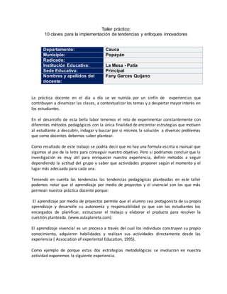 Taller práctico:
10 claves para la implementación de tendencias y enfoques innovadores
Departamento: Cauca
Municipio: Popayán
Radicado:
Institución Educativa: La Mesa - Patía
Sede Educativa: Principal
Nombres y apellidos del
docente:
Fany Garces Quijano
La práctica docente en el día a día se ve nutrida por un sinfín de experiencias que
contribuyen a dinamizar las clases, a contextualizar los temas y a despertar mayor interés en
los estudiantes.
En el desarrollo de esta bella labor tenemos el reto de experimentar constantemente con
diferentes métodos pedagógicos con la única finalidad de encontrar estrategias que motiven
al estudiante a descubrir, indagar y buscar por si mismos la solución a diversos problemas
que como docentes debemos saber plantear.
Como resultado de este trabajo se podría decir que no hay una formula escrita o manual que
sigamos al pie de la letra para conseguir nuestro objetivo. Pero si podríamos concluir que la
investigación es muy útil para enriquecer nuestra experiencia, definir métodos a seguir
dependiendo la actitud del grupo y saber que actividades proponer según el momento y el
lugar más adecuada para cada una.
Teniendo en cuenta las tendencias las tendencias pedagógicas planteadas en este taller
podemos notar que el aprendizaje por medio de proyectos y el vivencial son los que más
permean nuestra práctica docente porque:
El aprendizaje por medio de proyectos permite que el alumno sea protagonista de su propio
aprendizaje y desarrolle su autonomía y responsabilidad ya que son los estudiantes los
encargados de planificar, estructurar el trabajo y elaborar el producto para resolver la
cuestión planteada. (www.aulaplaneta.com)
El aprendizaje vivencial es un proceso a través del cual los individuos construyen su propio
conocimiento, adquieren habilidades y realizan sus actividades directamente desde las
experiencia ( Association of experiental Education, 1995).
Como ejemplo de porque estas dos estrategias metodológicas se involucran en nuestra
actividad exponemos la siguiente experiencia.
 