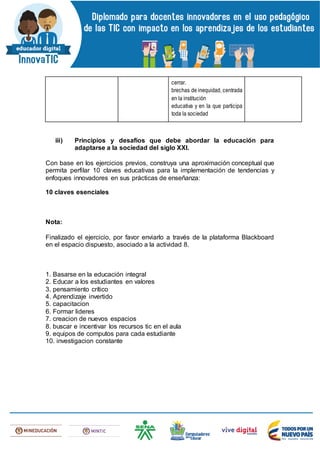 cerrar.
brechas de inequidad, centrada
en la institución
educativa y en la que participa
toda la sociedad
iii) Principios y desafíos que debe abordar la educación para
adaptarse a la sociedad del siglo XXI.
Con base en los ejercicios previos, construya una aproximación conceptual que
permita perfilar 10 claves educativas para la implementación de tendencias y
enfoques innovadores en sus prácticas de enseñanza:
10 claves esenciales
Nota:
Finalizado el ejercicio, por favor enviarlo a través de la plataforma Blackboard
en el espacio dispuesto, asociado a la actividad 8.
1. Basarse en la educación integral
2. Educar a los estudiantes en valores
3. pensamiento crítico
4. Aprendizaje invertido
5. capacitacion
6. Formar lideres
7. creacion de nuevos espacios
8. buscar e incentivar los recursos tic en el aula
9. equipos de computos para cada estudiante
10. investigacion constante
 
