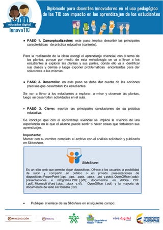 ● PASO 1. Conceptualización: este paso implica describir las principales
características de práctica educativa (contexto).
Para la realización de la clase escogí el aprendizaje vivencial, con el tema de
las plantas, porque por medio de esta metodología se va a llevar a los
estudiantes a explorar las plantas y sus partes, donde ello va a identificar
sus clases y demás y luego exponer problemáticas encontradas para dar
soluciones a las mismas.
● PASO 2. Desarrollo: en este paso se debe dar cuenta de las acciones
precisas que desarrollan los estudiantes.
Se van a llevar a los estudiantes a explorar, a mirar y observar las plantas,
luego se desarrollan actividades en el aula.
 PASO 3. Cierre: escribir las principales conclusiones de su práctica
educativa.
Se concluye que con el aprendizaje vivencial se implica la vivencia de una
experiencia en la que el alumno puede sentir o hacer cosas que fortalecen sus
aprendizajes.
Importante:
Marcar con su nombre completo el archivo con el análisis solicitado y publicarlo
en Slideshare.
 Publique el enlace de su Slidshare en el siguiente campo:
SlideShare:
Es un sitio web que permite alojar diapositivas. Ofrece a los usuarios la posibilidad
de subir y compartir en público o en privado presentaciones de
diapositivas: PowerPoint (.ppt, .pps, .pptx, .ppsx, .pot y.potx), OpenOffice (.odp);
presentaciones e infografías PDF (.pdf); documentos en Adobe PDF
(.pdf), Microsoft Word (.doc, .docx y.rtf), OpenOffice (.odt) y la mayoría de
documentos de texto sin formato (.txt).
 