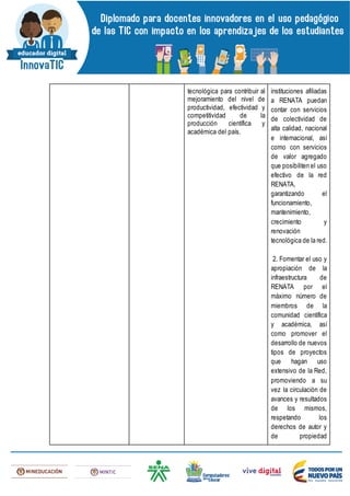 tecnológica para contribuir al
mejoramiento del nivel de
productividad, efectividad y
competitividad de la
producción científica y
académica del país.
instituciones afiliadas
a RENATA puedan
contar con servicios
de colectividad de
alta calidad, nacional
e internacional, así
como con servicios
de valor agregado
que posibiliten el uso
efectivo de la red
RENATA,
garantizando el
funcionamiento,
mantenimiento,
crecimiento y
renovación
tecnológica de la red.
2. Fomentar el uso y
apropiación de la
infraestructura de
RENATA por el
máximo número de
miembros de la
comunidad científica
y académica, así
como promover el
desarrollo de nuevos
tipos de proyectos
que hagan uso
extensivo de la Red,
promoviendo a su
vez la circulación de
avances y resultados
de los mismos,
respetando los
derechos de autor y
de propiedad
 