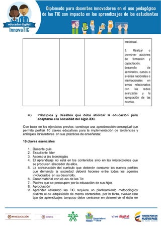 intelectual.
3. Realizar o
promover acciones
de formación y
capacitación,
desarrollo de
seminarios, cursos o
eventos nacionales o
internacionales en
temas relacionados
con las redes
avanzadas y la
apropiación de las
mismas.
iii) Principios y desafíos que debe abordar la educación para
adaptarse a la sociedad del siglo XXI.
Con base en los ejercicios previos, construya una aproximación conceptual que
permita perfilar 10 claves educativas para la implementación de tendencias y
enfoques innovadores en sus prácticas de enseñanza:
10 claves esenciales
1. Docente guía
2. Estudiante líder
3. Acceso a las tecnologías
4. El aprendizaje no está en los contenidos sino en las interacciones que
se producen alrededor de ellos.
5. La construcción del currículo que deberán consumir los nuevos perfiles
que demanda la sociedad deberá hacerse entre todos los agentes
involucrados en su desarrollo.
6. Crear material con el uso de las Tic
7. Padres que se preocupen por la educación de sus hijos
8. Apropiación
9. Aprender utilizando las TIC requiere un planteamiento metodológico
distinto al de adquisición de meros contenidos, por lo tanto, evaluar este
tipo de aprendizajes tampoco debe centrarse en determinar el éxito en
 