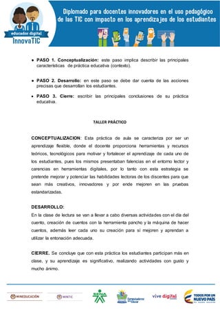● PASO 1. Conceptualización: este paso implica describir las principales
características de práctica educativa (contexto).
● PASO 2. Desarrollo: en este paso se debe dar cuenta de las acciones
precisas que desarrollan los estudiantes.
 PASO 3. Cierre: escribir las principales conclusiones de su práctica
educativa.
TALLER PRÁCTICO
CONCEPTUALIZACION: Esta práctica de aula se caracteriza por ser un
aprendizaje flexible, donde el docente proporciona herramientas y recursos
teóricos, tecnológicos para motivar y fortalecer el aprendizaje de cada uno de
los estudiantes, pues los mismos presentaban falencias en el entorno lector y
carencias en herramientas digitales, por lo tanto con esta estrategia se
pretende mejorar y potenciar las habilidades lectoras de los discentes para que
sean más creativos, innovadores y por ende mejoren en las pruebas
estandarizadas.
DESARROLLO:
En la clase de lectura se van a llevar a cabo diversas actividades con el día del
cuento, creación de cuentos con la herramienta pancho y la máquina de hacer
cuentos, además leer cada uno su creación para sí mejoren y aprendan a
utilizar la entonación adecuada.
CIERRE. Se concluye que con esta práctica los estudiantes participan más en
clase, y su aprendizaje es significativo, realizando actividades con gusto y
mucho ánimo.
 