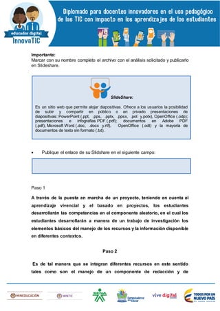 Importante:
Marcar con su nombre completo el archivo con el análisis solicitado y publicarlo
en Slideshare.
 Publique el enlace de su Slidshare en el siguiente campo:
Paso 1
A través de la puesta en marcha de un proyecto, teniendo en cuenta el
aprendizaje vivencial y el basado en proyectos, los estudiantes
desarrollarán las competencias en el componente aleatorio, en el cual los
estudiantes desarrollarán a manera de un trabajo de investigación los
elementos básicos del manejo de los recursos y la información disponible
en diferentes contextos.
Paso 2
Es de tal manera que se integran diferentes recursos en este sentido
tales como son el manejo de un componente de redacción y de
SlideShare:
Es un sitio web que permite alojar diapositivas. Ofrece a los usuarios la posibilidad
de subir y compartir en público o en privado presentaciones de
diapositivas: PowerPoint (.ppt, .pps, .pptx, .ppsx, .pot y.potx), OpenOffice (.odp);
presentaciones e infografías PDF (.pdf); documentos en Adobe PDF
(.pdf), Microsoft Word (.doc, .docx y.rtf), OpenOffice (.odt) y la mayoría de
documentos de texto sin formato (.txt).
 