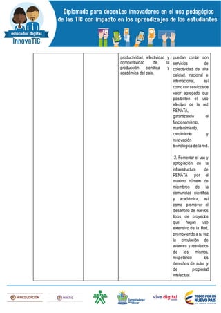 productividad, efectividad y
competitividad de la
producción científica y
académica del país.
puedan contar con
servicios de
colectividad de alta
calidad, nacional e
internacional, así
como conservicios de
valor agregado que
posibiliten el uso
efectivo de la red
RENATA,
garantizando el
funcionamiento,
mantenimiento,
crecimiento y
renovación
tecnológica de la red.
2. Fomentar el uso y
apropiación de la
infraestructura de
RENATA por el
máximo número de
miembros de la
comunidad científica
y académica, así
como promover el
desarrollo de nuevos
tipos de proyectos
que hagan uso
extensivo de la Red,
promoviendo a su vez
la circulación de
avances y resultados
de los mismos,
respetando los
derechos de autor y
de propiedad
intelectual.
 