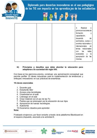 3. Realizar o
promoveracciones de
formación y
capacitación,
desarrollo de
seminarios, cursos o
eventos nacionales o
internacionales en
temas relacionados
con las redes
avanzadas y la
apropiación de las
mismas.
iii) Principios y desafíos que debe abordar la educación para
adaptarse a la sociedad del siglo XXI.
Con base en los ejercicios previos, construya una aproximación conceptual que
permita perfilar 10 claves educativas para la implementación de tendencias y
enfoques innovadores en sus prácticas de enseñanza:
10 claves esenciales
1. Docente guía
2. Estudiante líder
3. Acceso a las tecnologías
4. Creatividad en el aula
5. Liderazgo en el aula
6. Crear material con el uso de las Tic
7. Padres que se preocupen por la educación de sus hijos
8. Apropiación de nuevas tecnologias
9. Autonomía
10.Escenarios ideados para aprender.
Nota:
Finalizado el ejercicio, por favor enviarlo a través de la plataforma Blackboard en
el espacio dispuesto, asociado a la actividad 8.
 