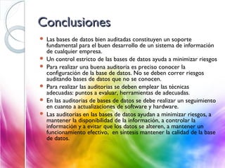 ConclusionesConclusiones
 Las bases de datos bien auditadas constituyen un soporte
fundamental para el buen desarrollo de un sistema de información
de cualquier empresa.
 Un control estricto de las bases de datos ayuda a minimizar riesgos
 Para realizar una buena auditoria es preciso conocer la
configuración de la base de datos. No se deben correr riesgos
auditando bases de datos que no se conocen.
 Para realizar las auditorias se deben emplear las técnicas
adecuadas: puntos a evaluar, herramientas de adecuadas.
 En las auditorias de bases de datos se debe realizar un seguimiento
en cuanto a actualizaciones de software y hardware.
 Las auditorias en las bases de datos ayudan a minimizar riesgos, a
mantener la disponibilidad de la información, a controlar la
información y a evitar que los datos se alteren, a mantener un
funcionamiento efectivo, en síntesis mantener la calidad de la base
de datos.
 