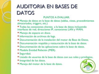 AUDITORIA EN BASES DEAUDITORIA EN BASES DE
DATOSDATOS
PUNTOS A EVALUAR:
Manejo de datos en la base de datos (tablas, vistas, procedimientos
almacenados, triggers, etc.)
Todas las conexiones clientes a la base de datos incluyendo
interfaces de red, direcciones IP, conexiones LAN y WAN.
Manejo de espacio en disco.
Información de archivos de logs.
Documentación de la instalación del motor de Base de Datos.
Documentación respaldo y restauración de la base de datos.
Documentación de las aplicaciones sobre la base de datos.
Modelo Entidad Relación (MER).
Seguridad.
Listado de usuarios de la base de datos con sus roles y privilegios.
Integridad de los datos.
Manejo del motor de la base de datos.
 